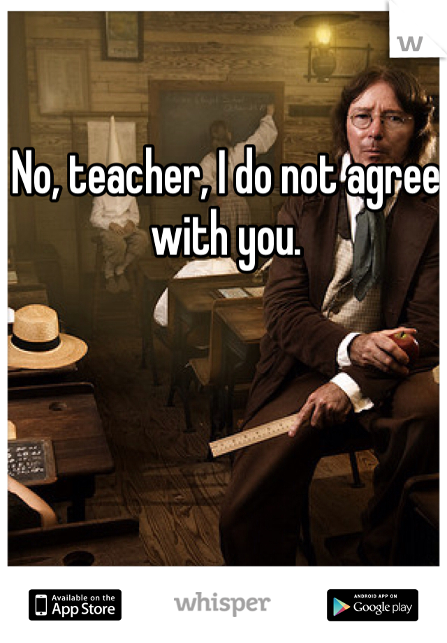 No, teacher, I do not agree with you. 