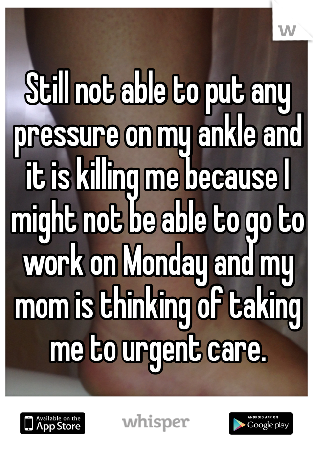 Still not able to put any pressure on my ankle and it is killing me because I might not be able to go to work on Monday and my mom is thinking of taking me to urgent care.