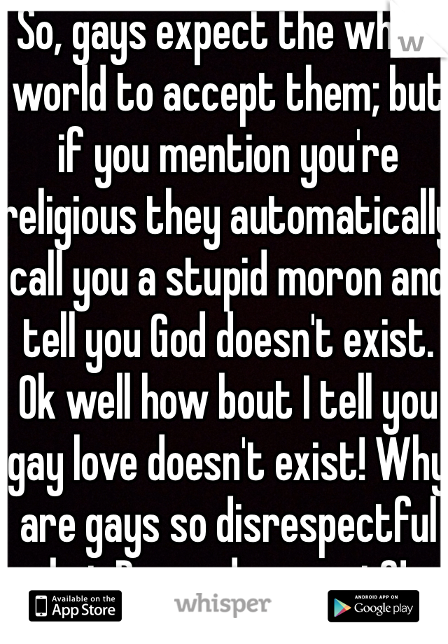 So, gays expect the whole world to accept them; but if you mention you're religious they automatically call you a stupid moron and tell you God doesn't exist. Ok well how bout I tell you gay love doesn't exist! Why are gays so disrespectful but Demand respect?!