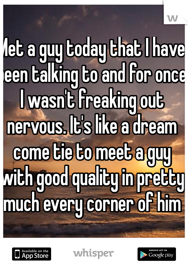 Met a guy today that I have been talking to and for once I wasn't freaking out nervous. It's like a dream come tie to meet a guy with good quality in pretty much every corner of him 