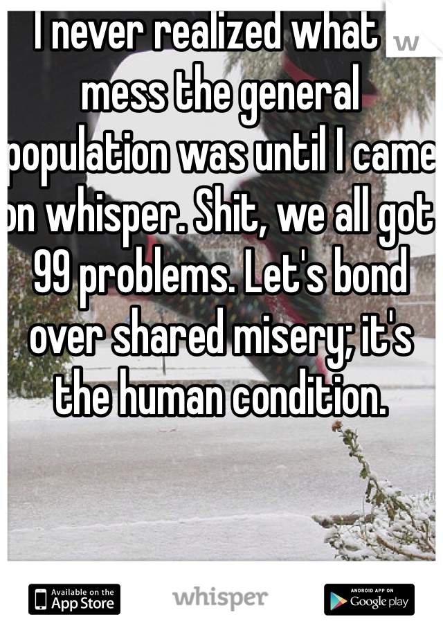 I never realized what a mess the general population was until I came on whisper. Shit, we all got  99 problems. Let's bond over shared misery; it's the human condition. 