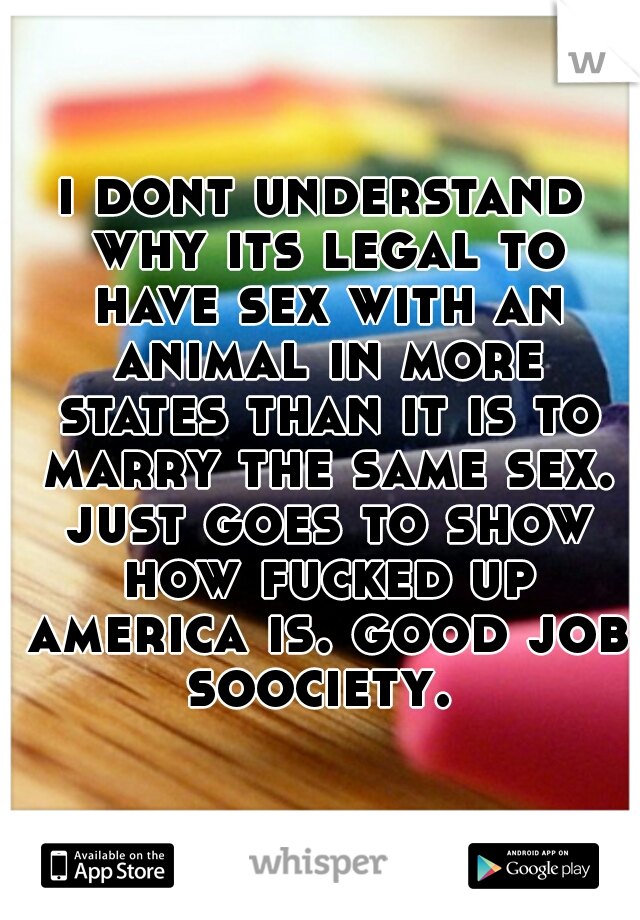i dont understand why its legal to have sex with an animal in more states than it is to marry the same sex. just goes to show how fucked up america is. good job soociety. 