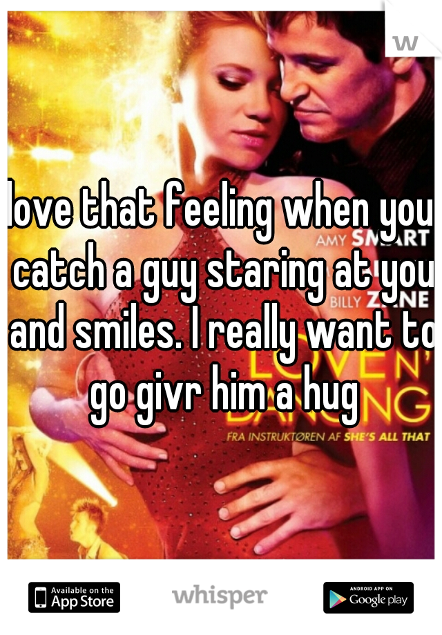 love that feeling when you catch a guy staring at you and smiles. I really want to go givr him a hug