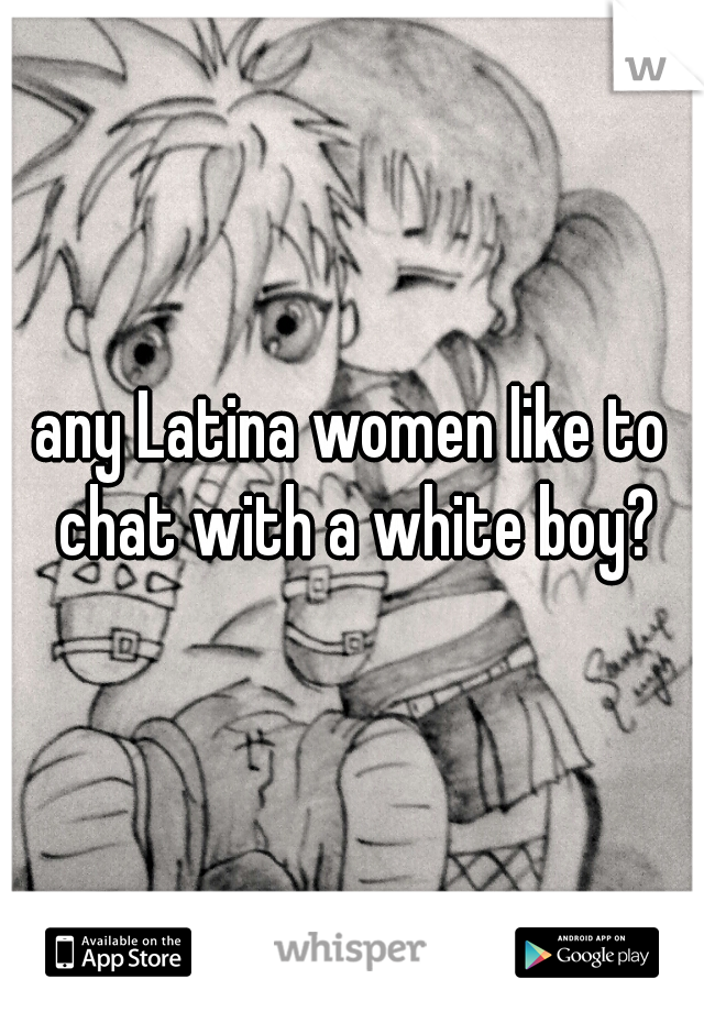 any Latina women like to chat with a white boy?