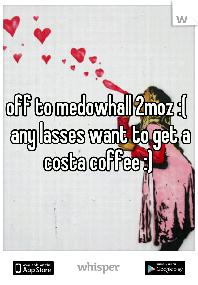 off to medowhall 2moz :(  any lasses want to get a costa coffee :) 