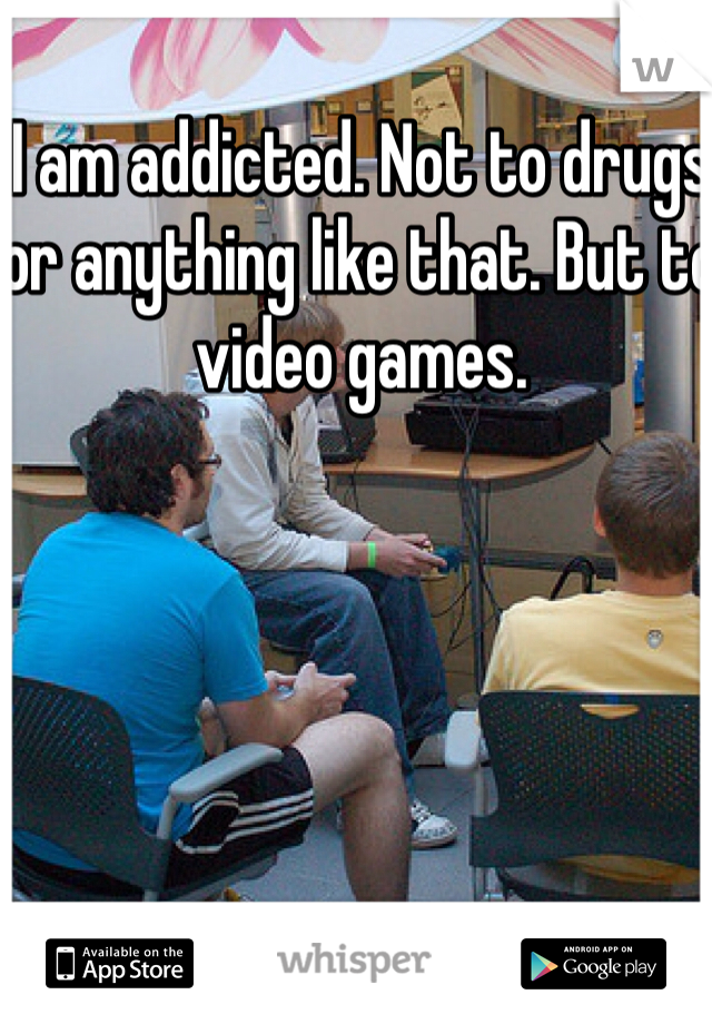 I am addicted. Not to drugs or anything like that. But to video games.   