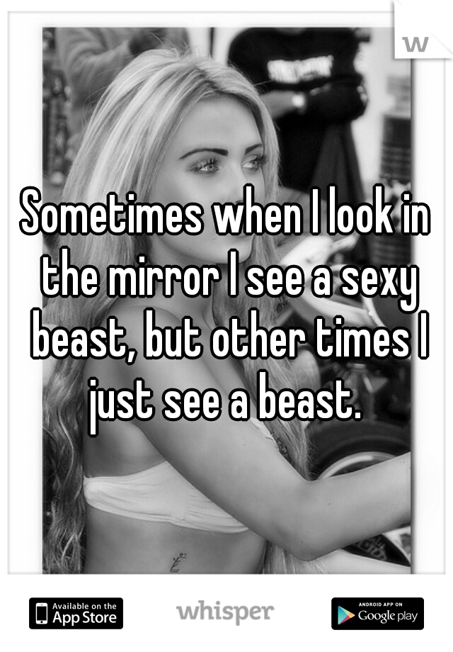 Sometimes when I look in the mirror I see a sexy beast, but other times I just see a beast. 