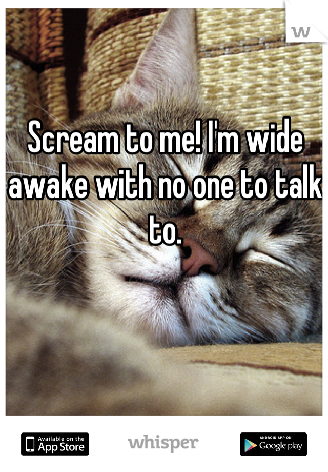 Scream to me! I'm wide awake with no one to talk to.