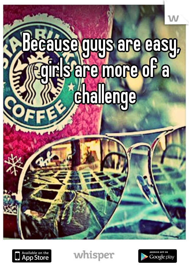 Because guys are easy,  girls are more of a challenge