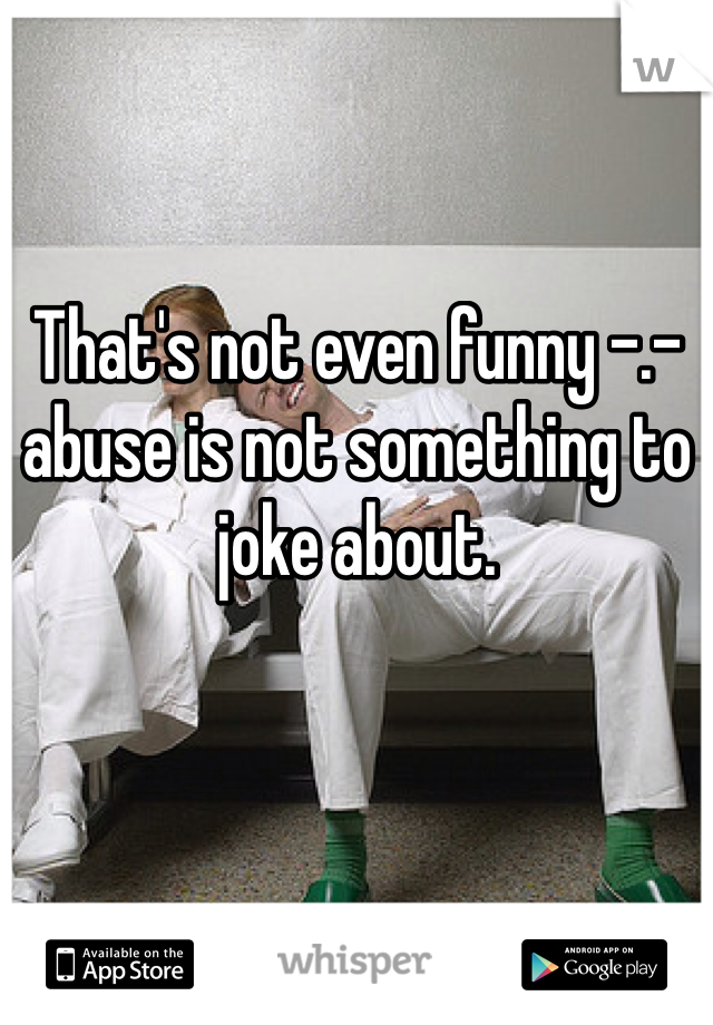 That's not even funny -.- abuse is not something to joke about.