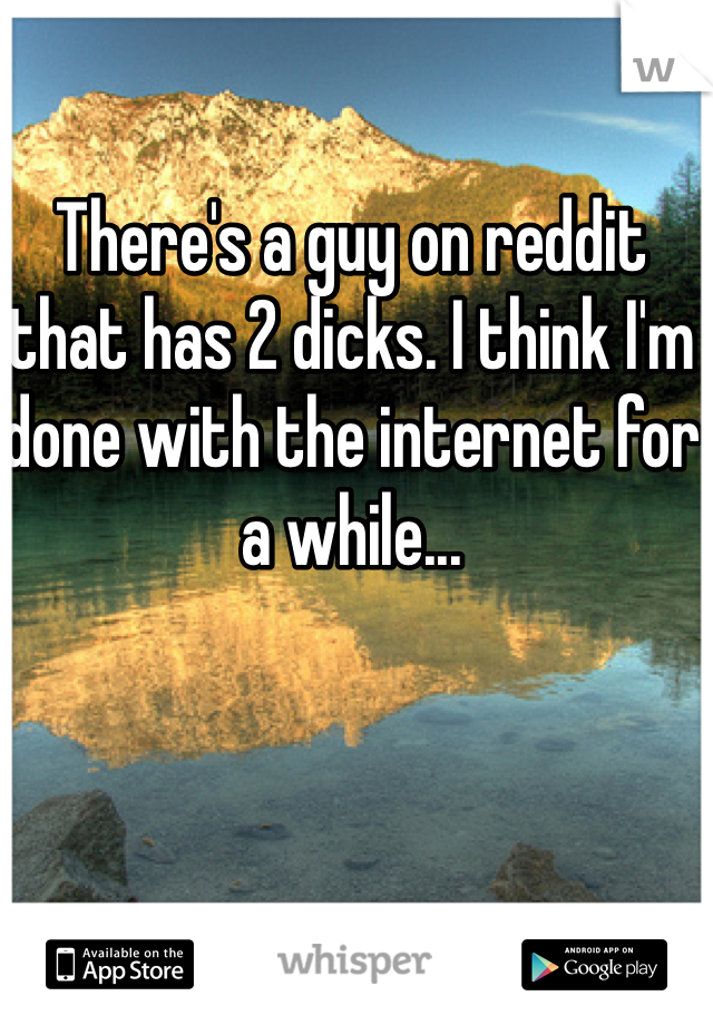 There's a guy on reddit that has 2 dicks. I think I'm done with the internet for a while...