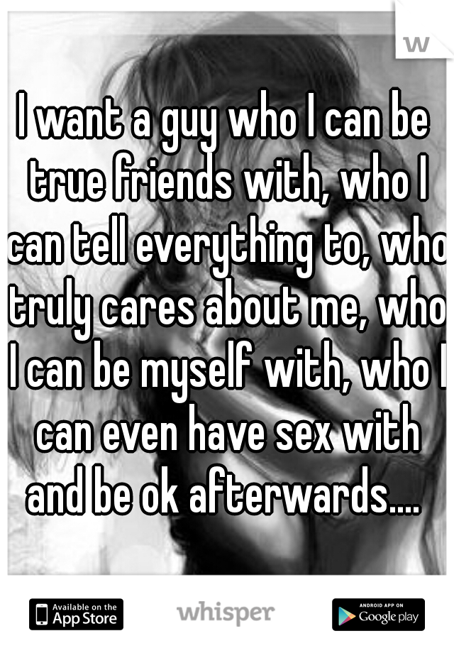 I want a guy who I can be true friends with, who I can tell everything to, who truly cares about me, who I can be myself with, who I can even have sex with and be ok afterwards.... 