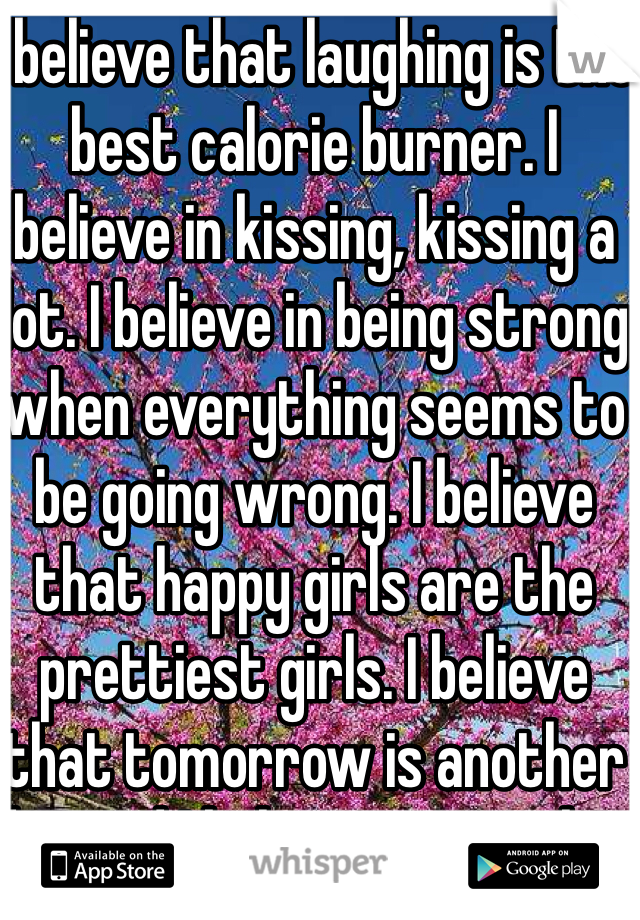 I believe that laughing is the best calorie burner. I believe in kissing, kissing a lot. I believe in being strong when everything seems to be going wrong. I believe that happy girls are the prettiest girls. I believe that tomorrow is another day and I believe in miracles.