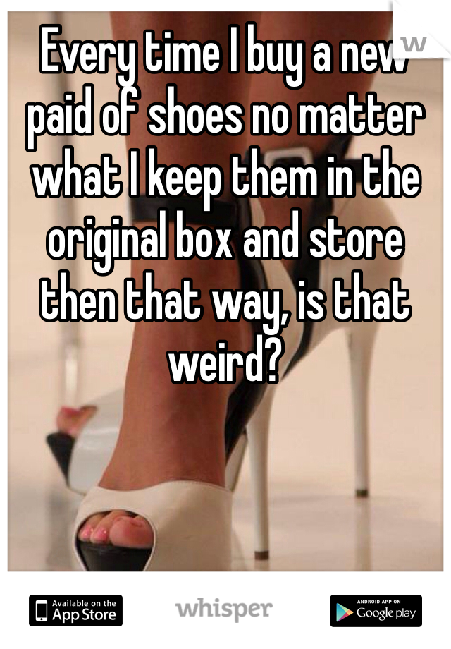 Every time I buy a new paid of shoes no matter what I keep them in the original box and store then that way, is that weird? 