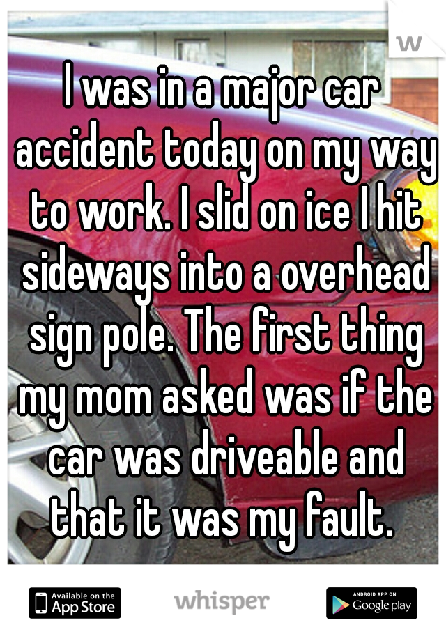 I was in a major car accident today on my way to work. I slid on ice I hit sideways into a overhead sign pole. The first thing my mom asked was if the car was driveable and that it was my fault. 