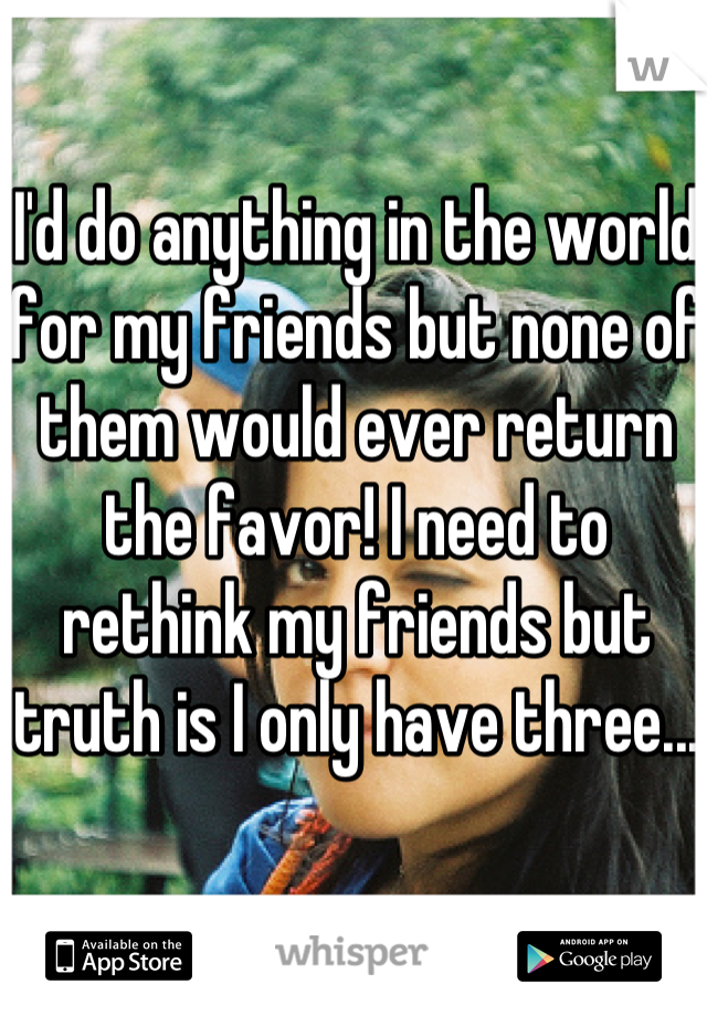 I'd do anything in the world for my friends but none of them would ever return the favor! I need to rethink my friends but truth is I only have three...