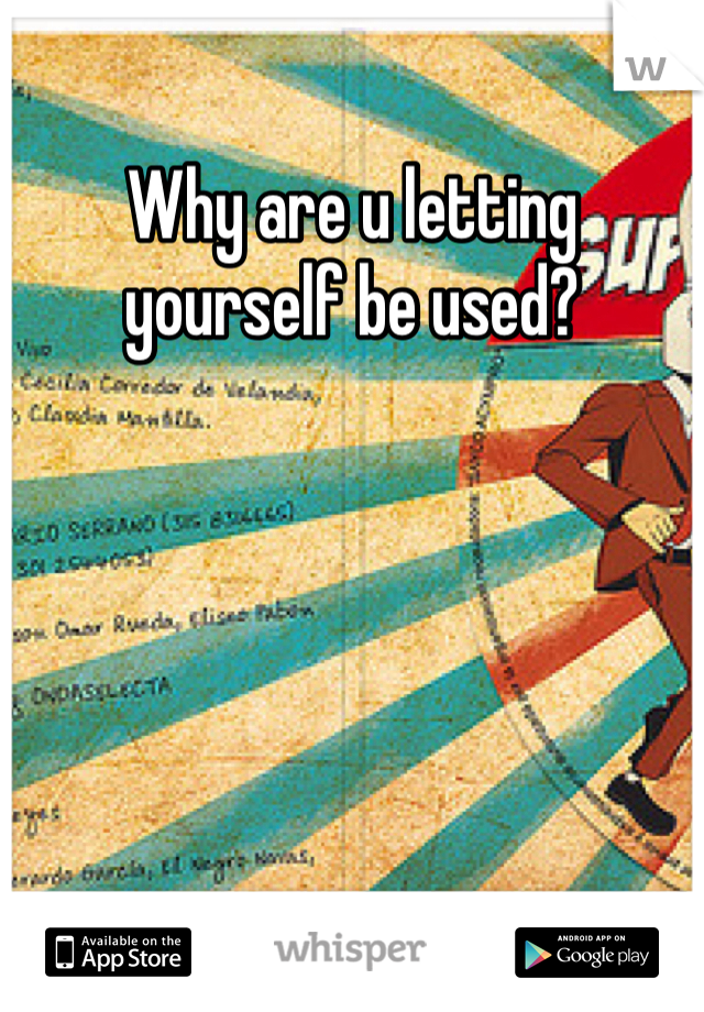 Why are u letting yourself be used?