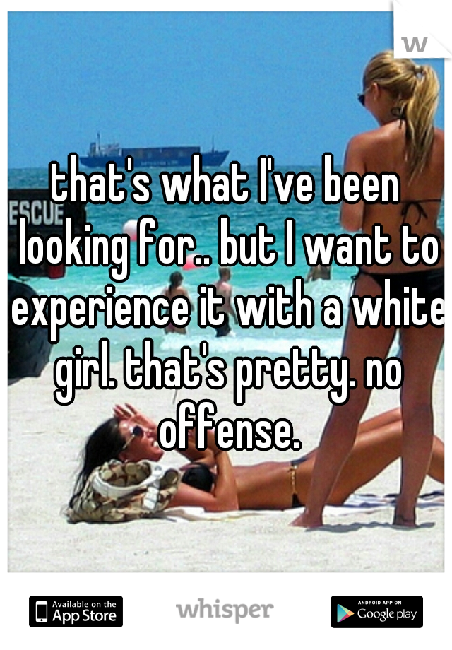 that's what I've been looking for.. but I want to experience it with a white girl. that's pretty. no offense.