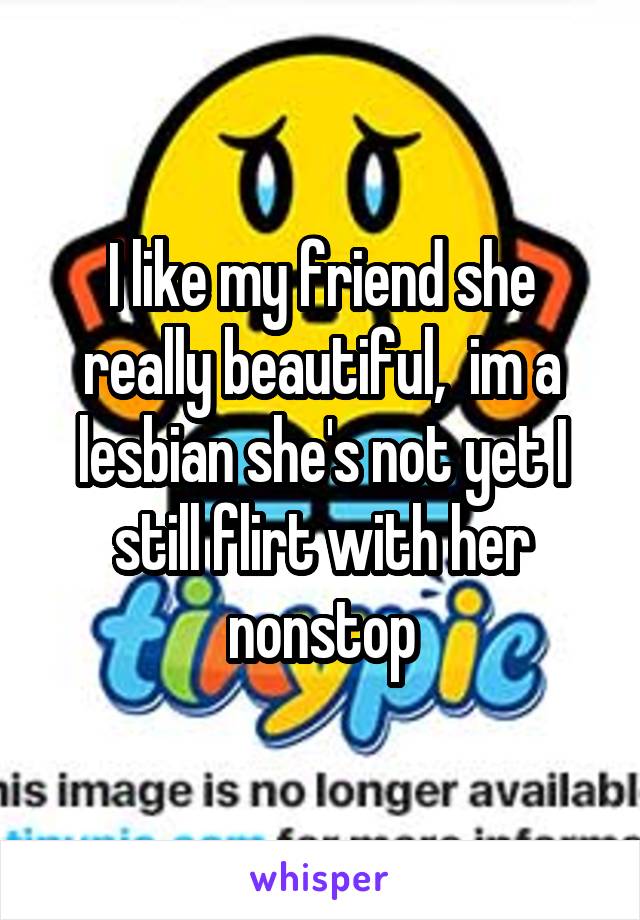 I like my friend she really beautiful,  im a lesbian she's not yet I still flirt with her nonstop