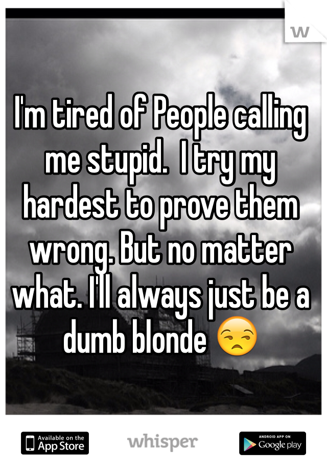I'm tired of People calling me stupid.  I try my hardest to prove them wrong. But no matter what. I'll always just be a dumb blonde 😒
