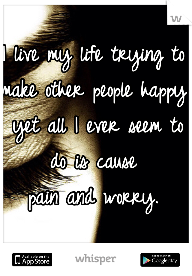 I live my life trying to make other people happy
 yet all I ever seem to do is cause 
pain and worry. 