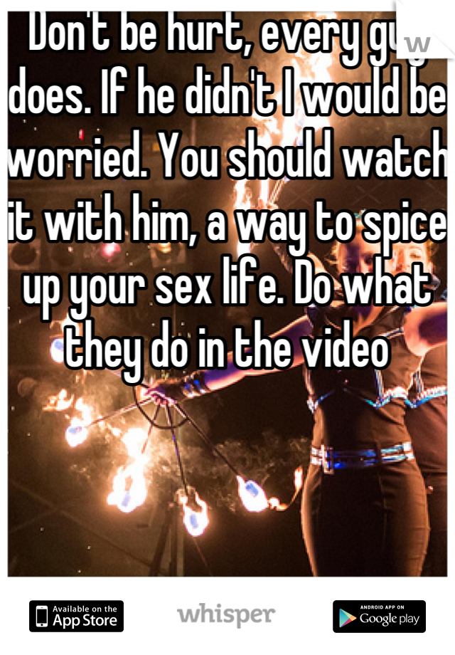 Don't be hurt, every guy does. If he didn't I would be worried. You should watch it with him, a way to spice up your sex life. Do what they do in the video 