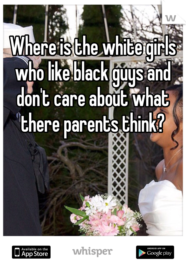 Where is the white girls who like black guys and don't care about what there parents think?