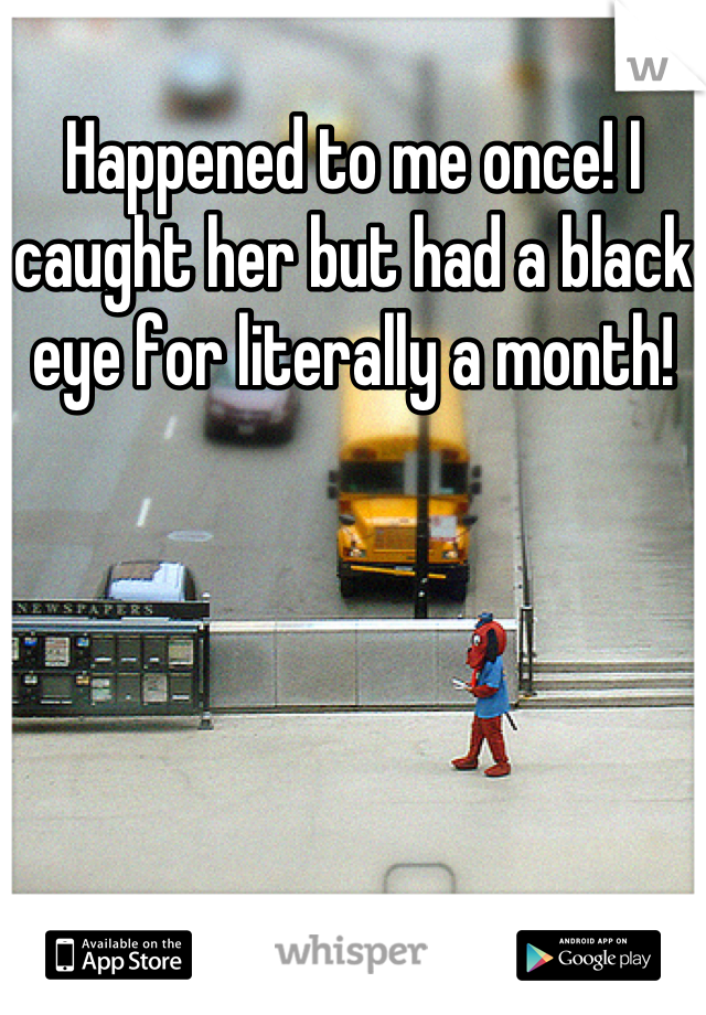 Happened to me once! I caught her but had a black eye for literally a month!