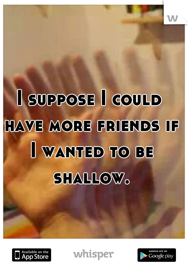 I suppose I could have more friends if I wanted to be shallow.