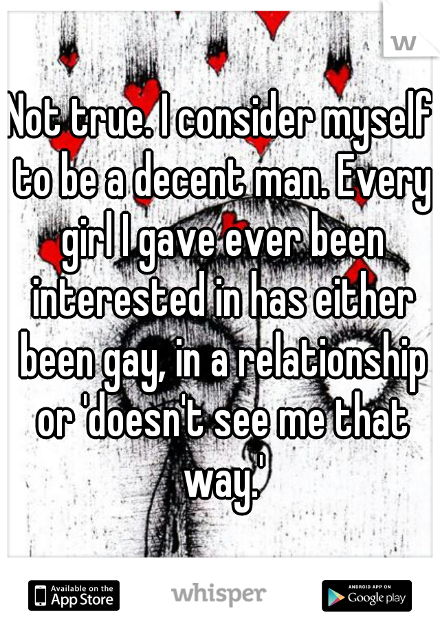 Not true. I consider myself to be a decent man. Every girl I gave ever been interested in has either been gay, in a relationship or 'doesn't see me that way.'