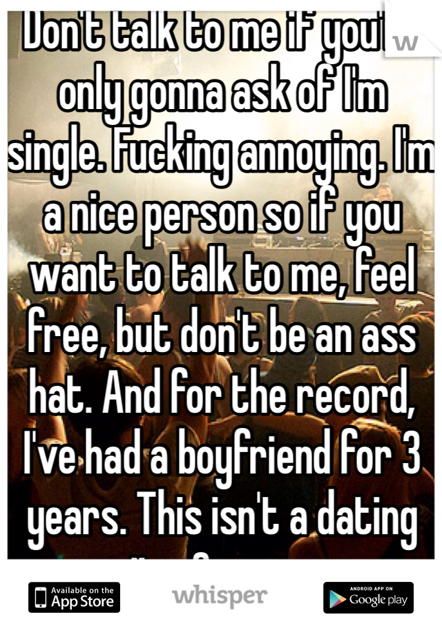Don't talk to me if you're only gonna ask of I'm single. Fucking annoying. I'm a nice person so if you want to talk to me, feel free, but don't be an ass hat. And for the record, I've had a boyfriend for 3 years. This isn't a dating site. Go away.