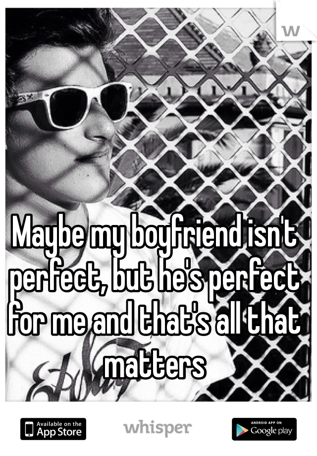 Maybe my boyfriend isn't perfect, but he's perfect for me and that's all that matters 
