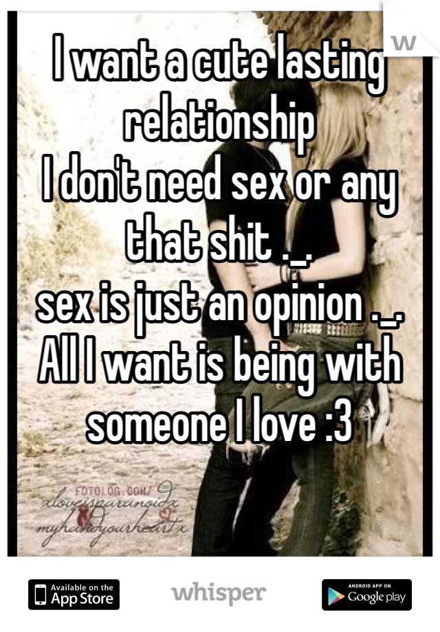I want a cute lasting relationship 
I don't need sex or any that shit ._.
sex is just an opinion ._.
All I want is being with someone I love :3 
