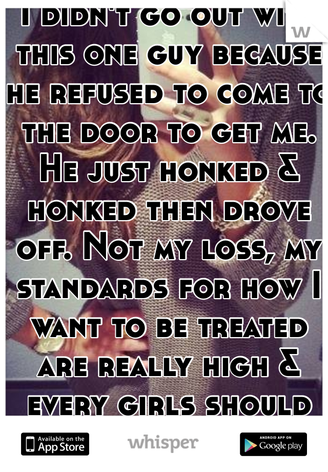 I didn't go out with this one guy because he refused to come to the door to get me. He just honked & honked then drove off. Not my loss, my standards for how I want to be treated are really high & every girls should be!
