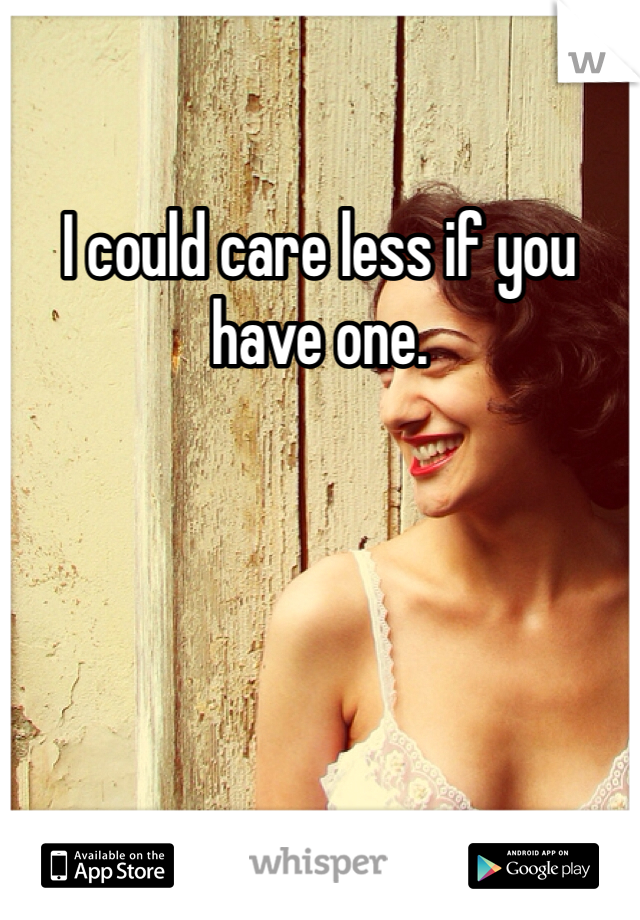I could care less if you have one.