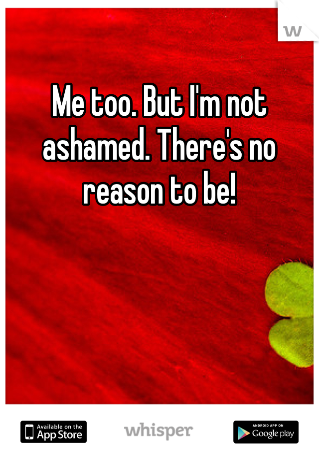 Me too. But I'm not ashamed. There's no reason to be!