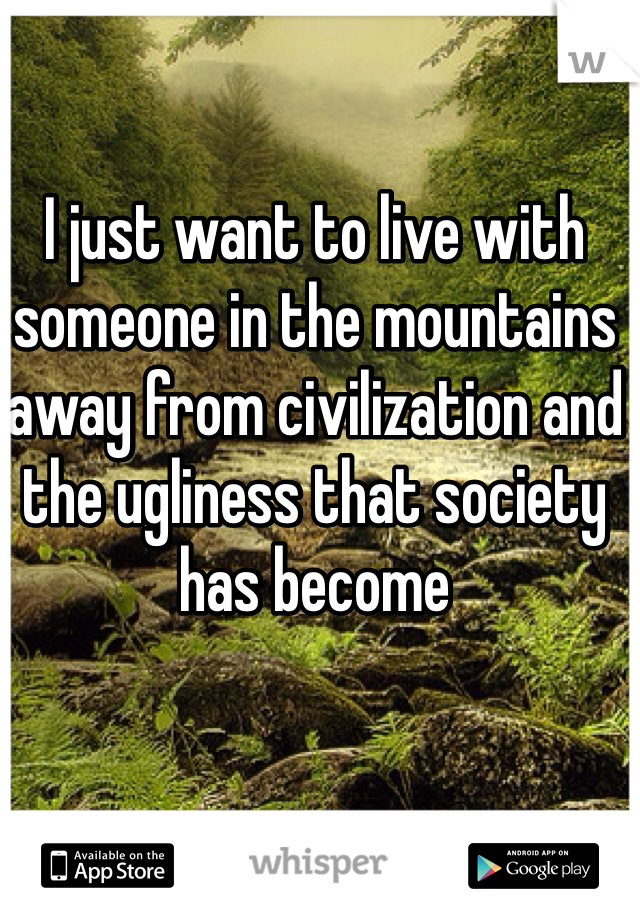 I just want to live with someone in the mountains away from civilization and the ugliness that society has become