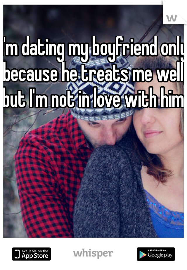 I'm dating my boyfriend only because he treats me well, but I'm not in love with him.