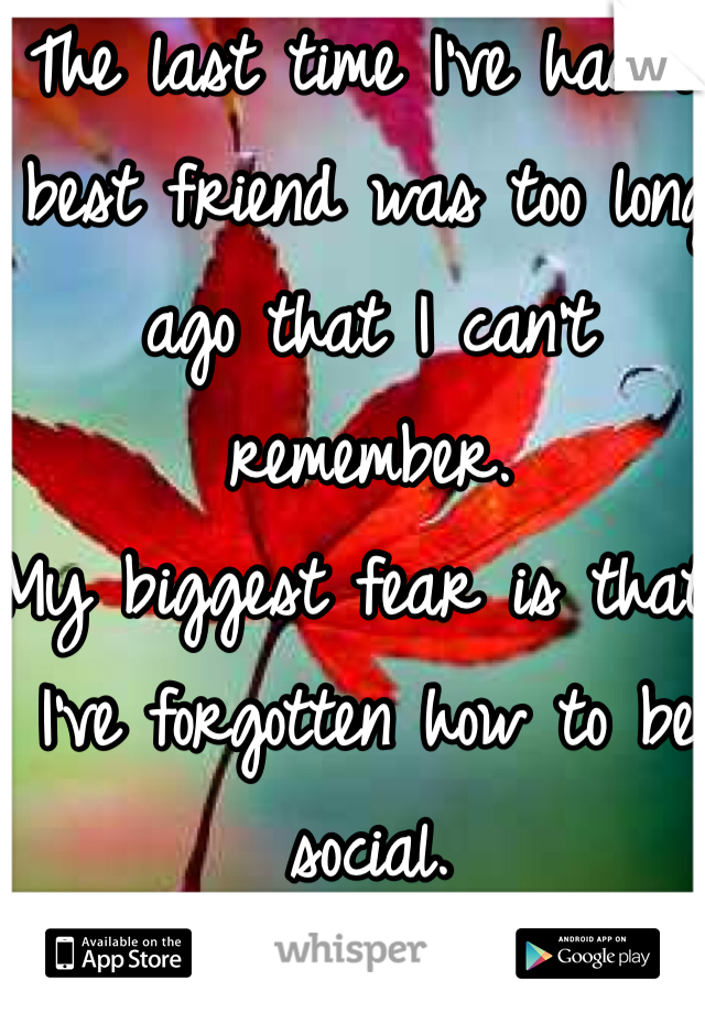 The last time I've had a best friend was too long ago that I can't remember. 
My biggest fear is that I've forgotten how to be social.