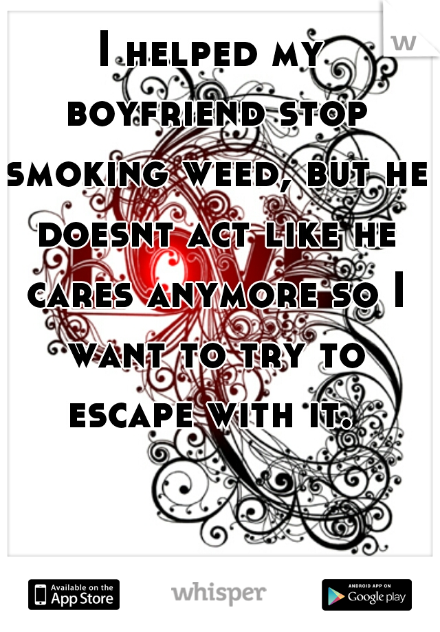 I helped my boyfriend stop smoking weed, but he doesnt act like he cares anymore so I want to try to escape with it. 