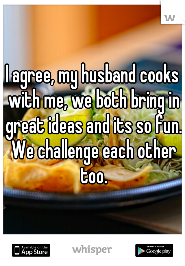 I agree, my husband cooks with me, we both bring in great ideas and its so fun. We challenge each other too.