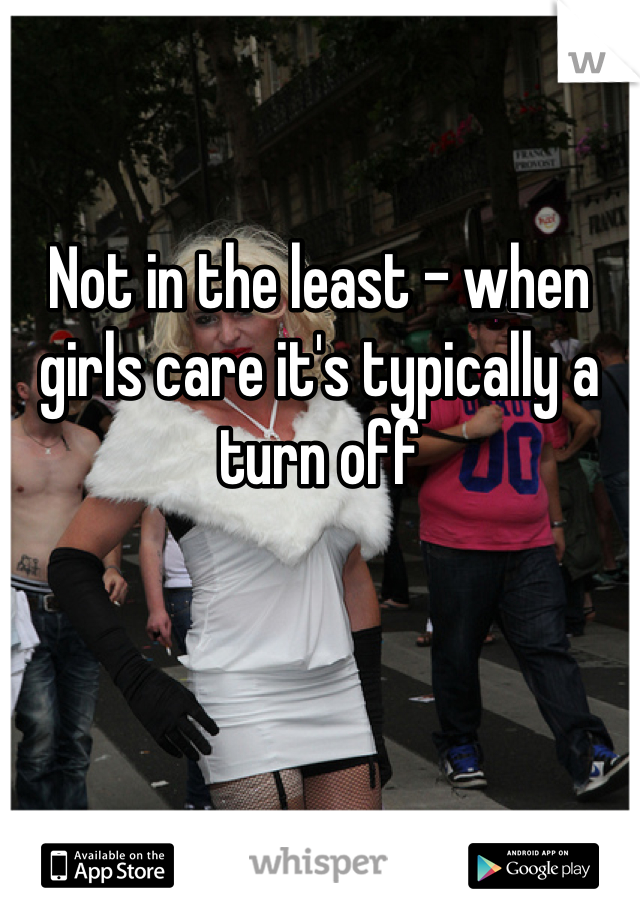 Not in the least - when girls care it's typically a turn off