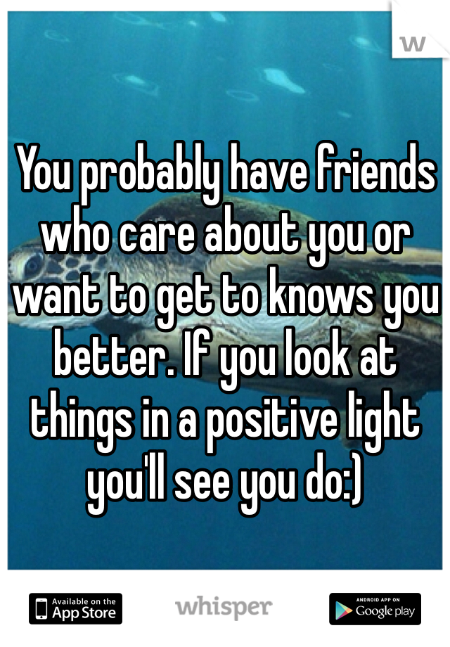 You probably have friends who care about you or want to get to knows you better. If you look at things in a positive light you'll see you do:)