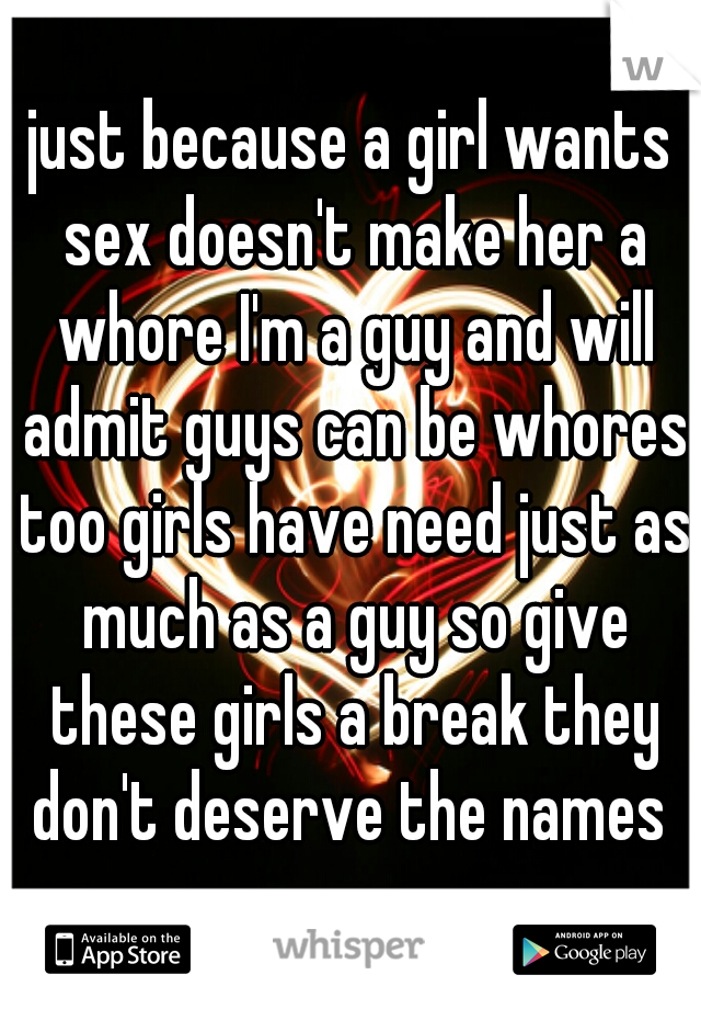 just because a girl wants sex doesn't make her a whore I'm a guy and will admit guys can be whores too girls have need just as much as a guy so give these girls a break they don't deserve the names 