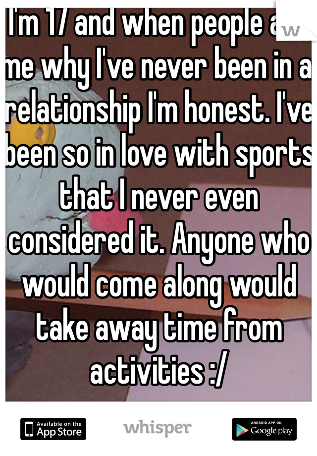 I'm 17 and when people ask me why I've never been in a relationship I'm honest. I've been so in love with sports that I never even considered it. Anyone who would come along would take away time from activities :/ 