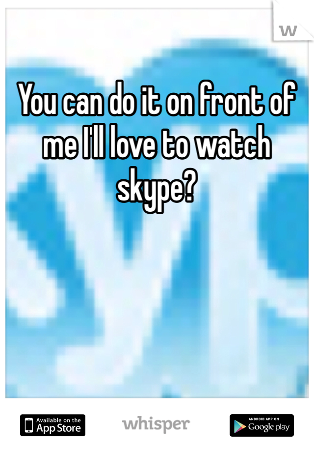 You can do it on front of me I'll love to watch skype?