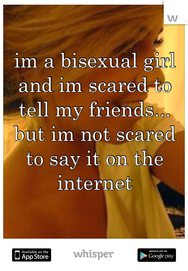 im a bisexual girl and im scared to tell my friends... but im not scared to say it on the internet