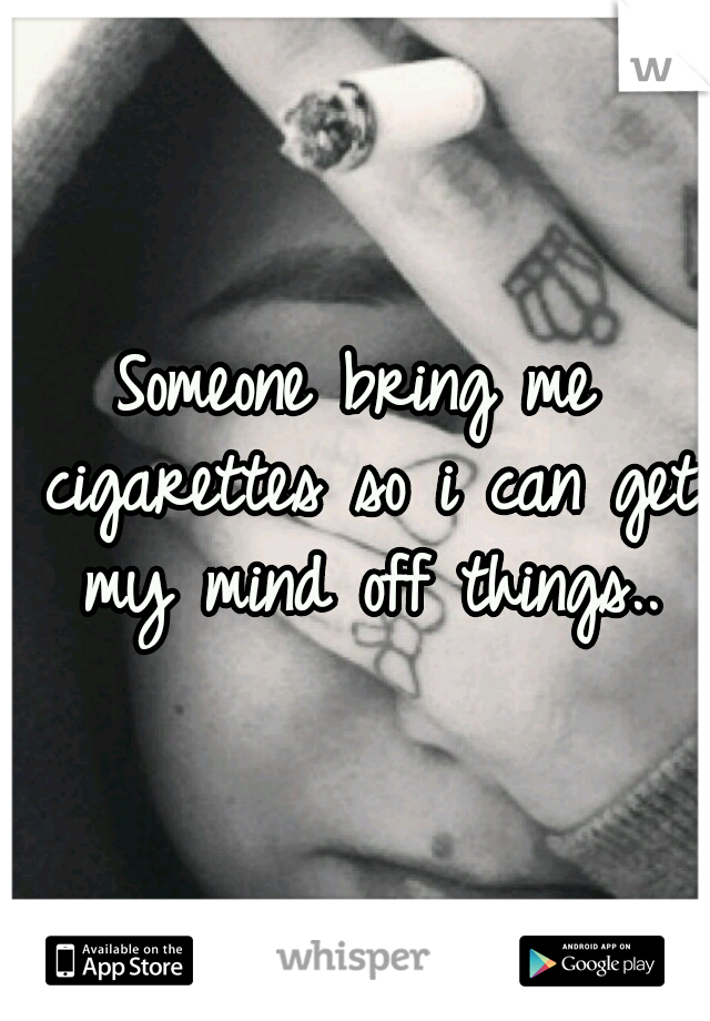 Someone bring me cigarettes so i can get my mind off things..