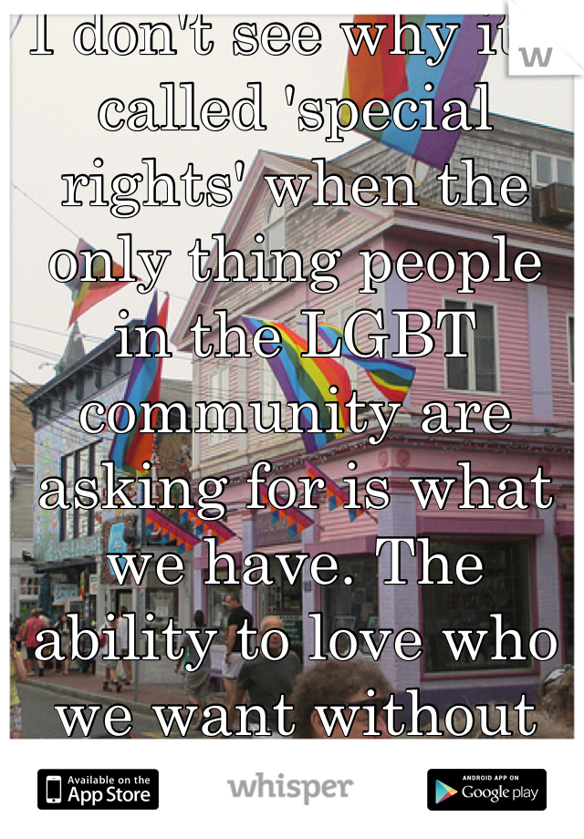 I don't see why it's called 'special rights' when the only thing people in the LGBT community are asking for is what we have. The ability to love who we want without being criticized. 