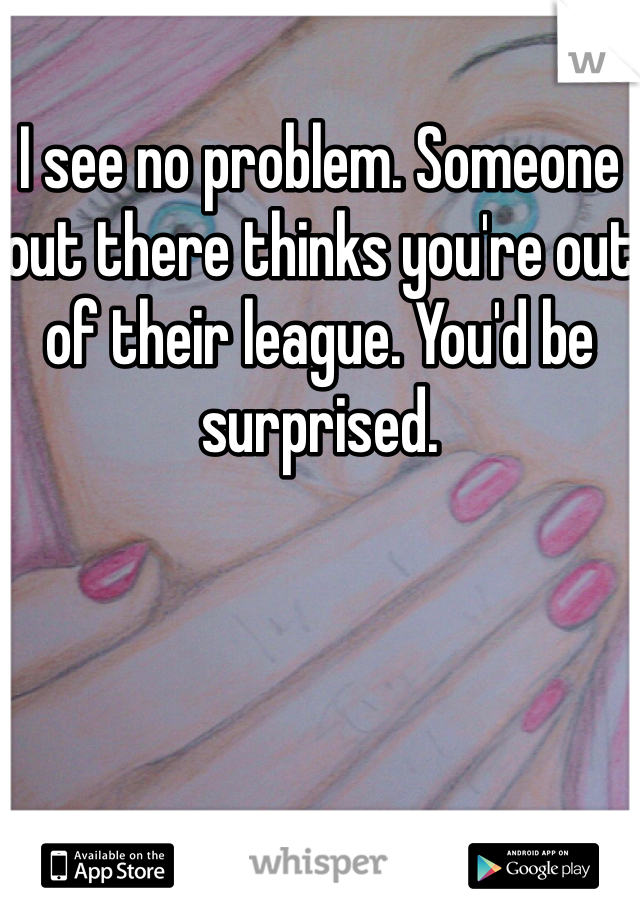 I see no problem. Someone out there thinks you're out of their league. You'd be surprised.